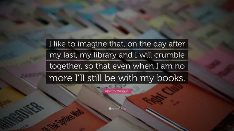 Alberto Manguel Quote: “I like to imagine that, on the day after my last, my library and I will crumble together, so that even when I am no more I’ll still be with my books.”
