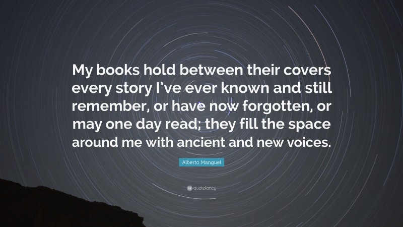 Alberto Manguel Quote: “My books hold between their covers every story I’ve ever known and still remember, or have now forgotten, or may one day read; they fill the space around me with ancient and new voices.”