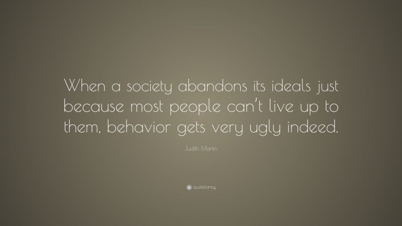 Judith Martin Quote: “When a society abandons its ideals just because most people can’t live up to them, behavior gets very ugly indeed.”