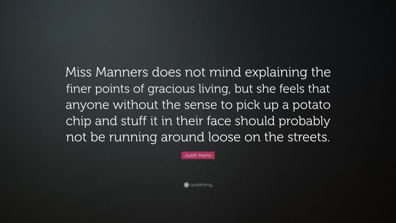 Judith Martin Quote: “Miss Manners does not mind explaining the finer points of gracious living, but she feels that anyone without the sense to pick up a potato chip and stuff it in their face should probably not be running around loose on the streets.”