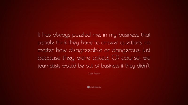 Judith Martin Quote: “It has always puzzled me, in my business, that people think they have to answer questions, no matter how disagreeable or dangerous, just because they were asked. Of course, we journalists would be out of business if they didn’t.”