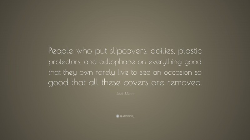 Judith Martin Quote: “People who put slipcovers, doilies, plastic protectors, and cellophane on everything good that they own rarely live to see an occasion so good that all these covers are removed.”