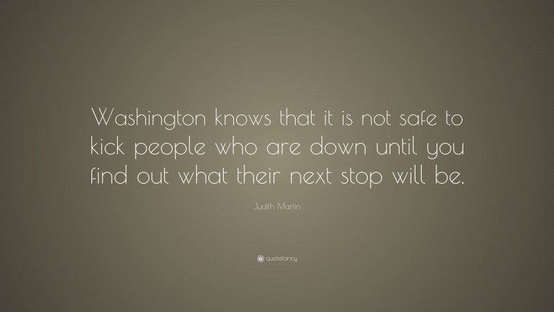 Judith Martin Quote: “Washington knows that it is not safe to kick people who are down until you find out what their next stop will be.”
