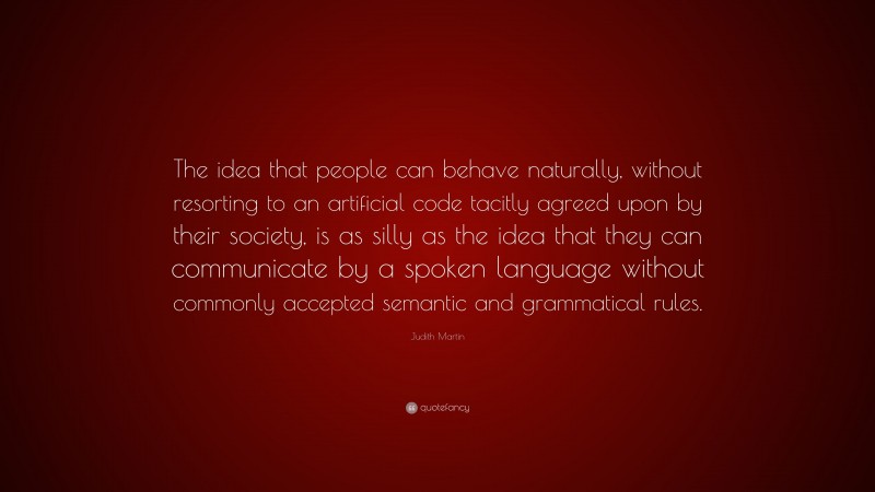 Judith Martin Quote: “The idea that people can behave naturally, without resorting to an artificial code tacitly agreed upon by their society, is as silly as the idea that they can communicate by a spoken language without commonly accepted semantic and grammatical rules.”