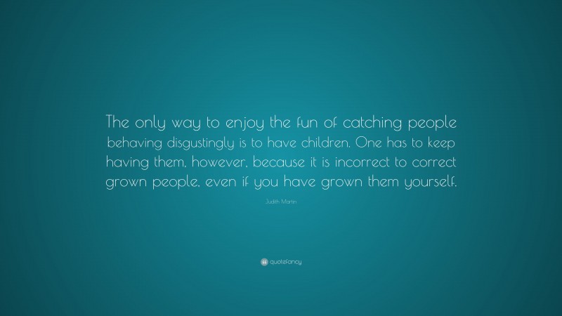 Judith Martin Quote: “The only way to enjoy the fun of catching people behaving disgustingly is to have children. One has to keep having them, however, because it is incorrect to correct grown people, even if you have grown them yourself.”