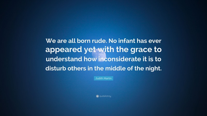 Judith Martin Quote: “We are all born rude. No infant has ever appeared yet with the grace to understand how inconsiderate it is to disturb others in the middle of the night.”