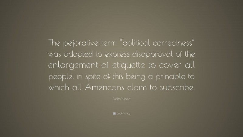 Judith Martin Quote: “The pejorative term “political correctness” was adapted to express disapproval of the enlargement of etiquette to cover all people, in spite of this being a principle to which all Americans claim to subscribe.”