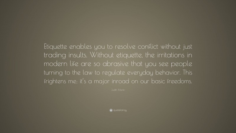Judith Martin Quote: “Etiquette enables you to resolve conflict without just trading insults. Without etiquette, the irritations in modern life are so abrasive that you see people turning to the law to regulate everyday behavior. This frightens me; it’s a major inroad on our basic freedoms.”