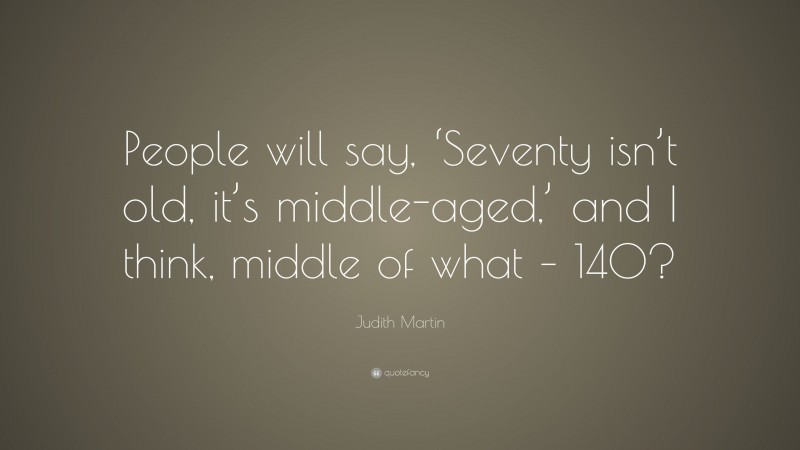 Judith Martin Quote: “People will say, ‘Seventy isn’t old, it’s middle-aged,’ and I think, middle of what – 140?”