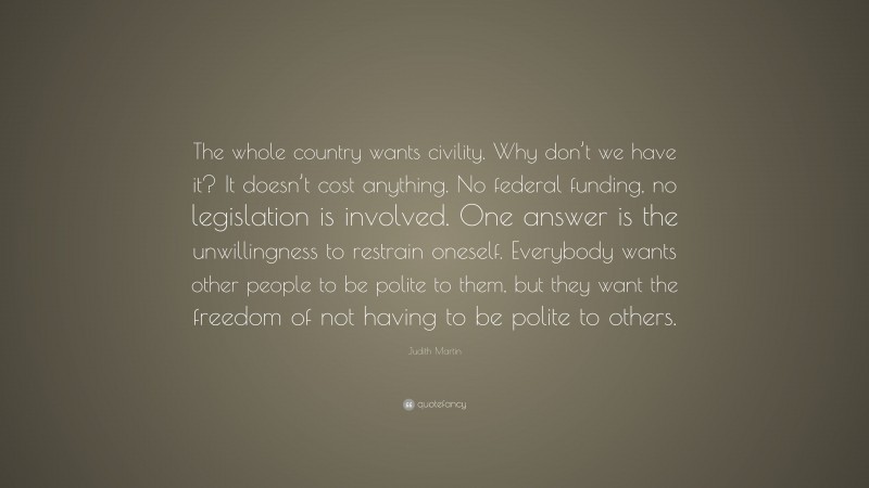 Judith Martin Quote: “The whole country wants civility. Why don’t we have it? It doesn’t cost anything. No federal funding, no legislation is involved. One answer is the unwillingness to restrain oneself. Everybody wants other people to be polite to them, but they want the freedom of not having to be polite to others.”