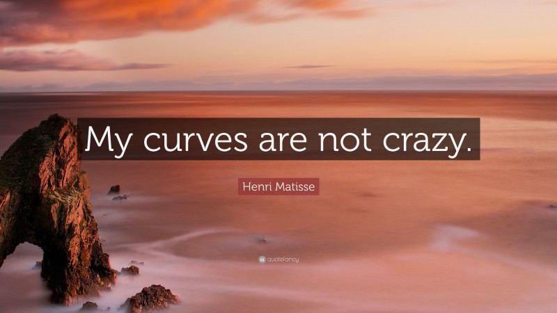 Henri Matisse Quote: “My curves are not crazy.”