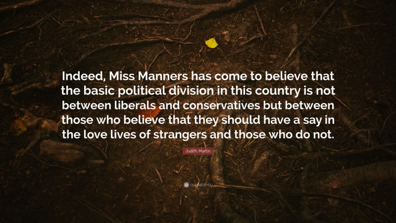 Judith Martin Quote: “Indeed, Miss Manners has come to believe that the basic political division in this country is not between liberals and conservatives but between those who believe that they should have a say in the love lives of strangers and those who do not.”