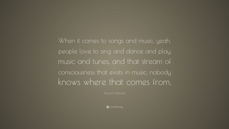 Wynton Marsalis Quote: “When it comes to songs and music, yeah, people love to sing and dance and play music and tunes, and that stream of consciousness that exists in music, nobody knows where that comes from.”