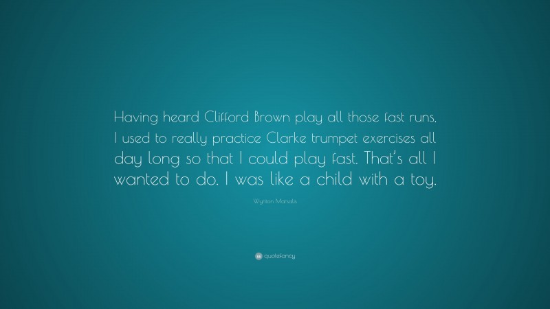 Wynton Marsalis Quote: “Having heard Clifford Brown play all those fast runs, I used to really practice Clarke trumpet exercises all day long so that I could play fast. That’s all I wanted to do. I was like a child with a toy.”