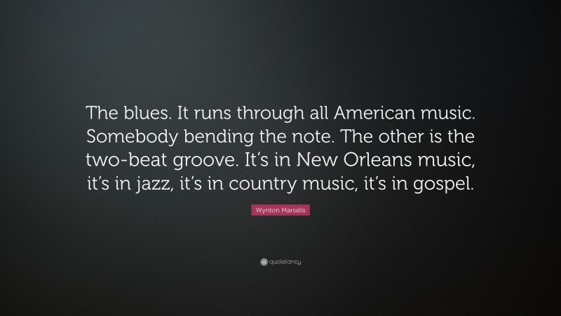 Wynton Marsalis Quote: “The blues. It runs through all American music. Somebody bending the note. The other is the two-beat groove. It’s in New Orleans music, it’s in jazz, it’s in country music, it’s in gospel.”