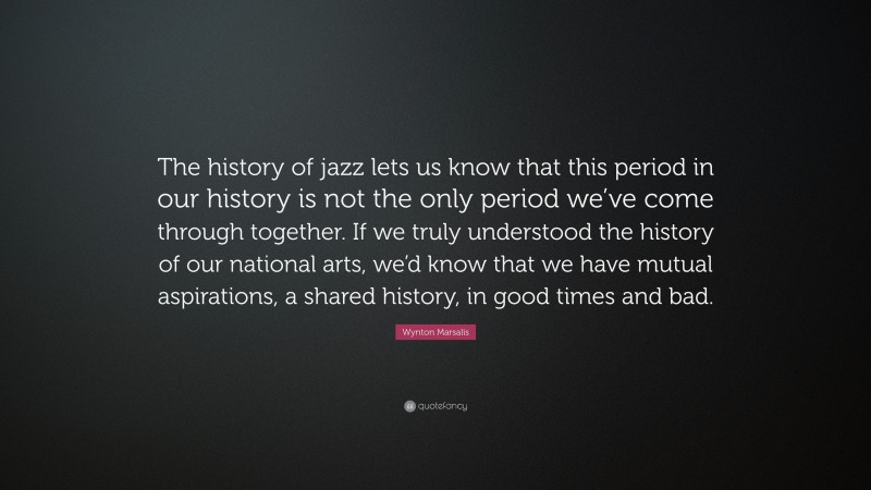 Wynton Marsalis Quote: “The history of jazz lets us know that this period in our history is not the only period we’ve come through together. If we truly understood the history of our national arts, we’d know that we have mutual aspirations, a shared history, in good times and bad.”