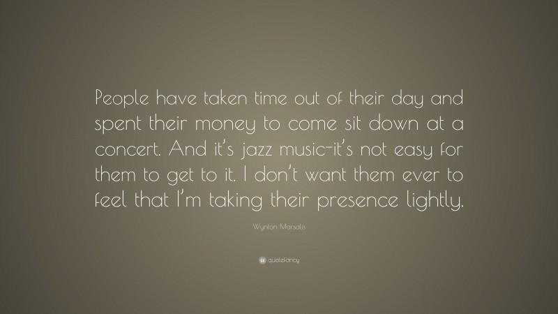 Wynton Marsalis Quote: “People have taken time out of their day and spent their money to come sit down at a concert. And it’s jazz music-it’s not easy for them to get to it. I don’t want them ever to feel that I’m taking their presence lightly.”