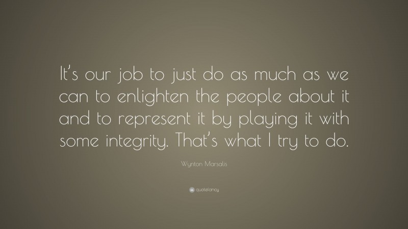 Wynton Marsalis Quote: “It’s our job to just do as much as we can to enlighten the people about it and to represent it by playing it with some integrity. That’s what I try to do.”