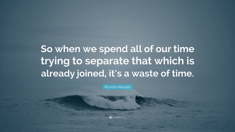 Wynton Marsalis Quote: “So when we spend all of our time trying to separate that which is already joined, it’s a waste of time.”