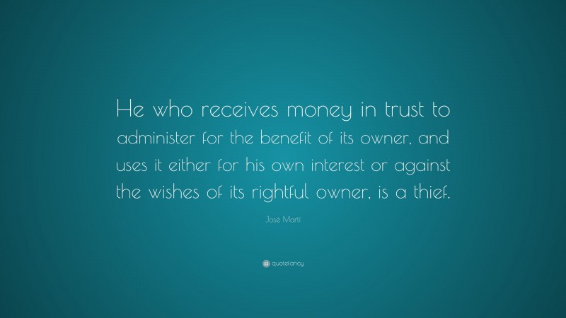 José Martí Quote: “He who receives money in trust to administer for the benefit of its owner, and uses it either for his own interest or against the wishes of its rightful owner, is a thief.”