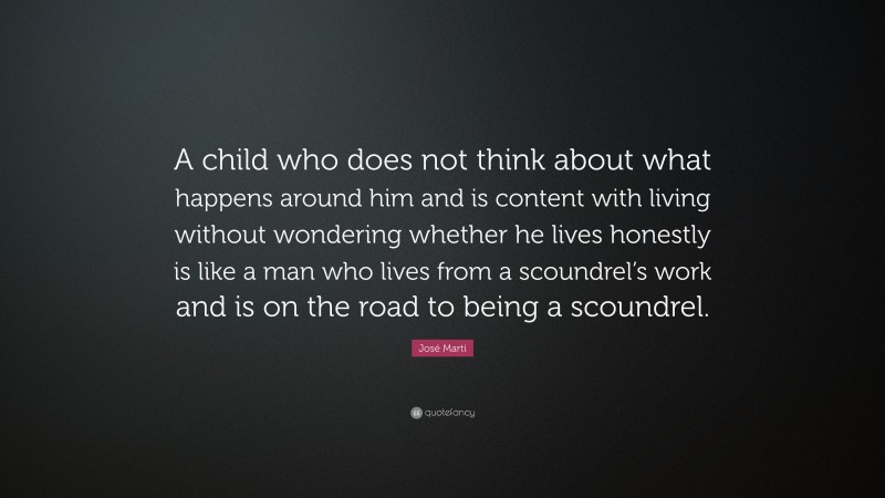 José Martí Quote: “A child who does not think about what happens around him and is content with living without wondering whether he lives honestly is like a man who lives from a scoundrel’s work and is on the road to being a scoundrel.”