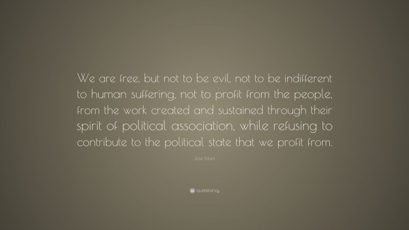 José Martí Quote: “We are free, but not to be evil, not to be indifferent to human suffering, not to profit from the people, from the work created and sustained through their spirit of political association, while refusing to contribute to the political state that we profit from.”