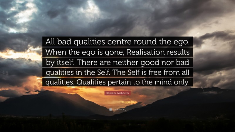 Ramana Maharshi Quote: “All bad qualities centre round the ego. When the ego is gone, Realisation results by itself. There are neither good nor bad qualities in the Self. The Self is free from all qualities. Qualities pertain to the mind only.”