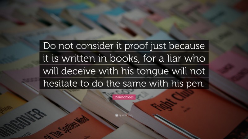 Maimonides Quote: “Do not consider it proof just because it is written in books, for a liar who will deceive with his tongue will not hesitate to do the same with his pen.”