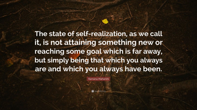 Ramana Maharshi Quote: “The state of self-realization, as we call it, is not attaining something new or reaching some goal which is far away, but simply being that which you always are and which you always have been.”