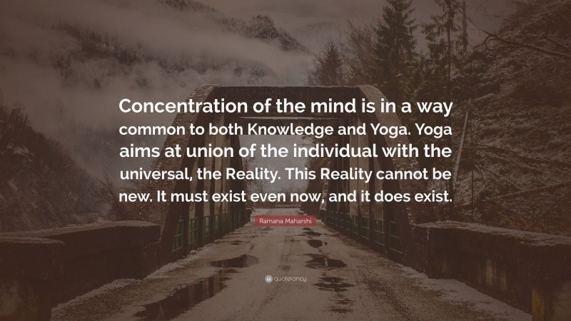 Ramana Maharshi Quote: “Concentration of the mind is in a way common to both Knowledge and Yoga. Yoga aims at union of the individual with the universal, the Reality. This Reality cannot be new. It must exist even now, and it does exist.”