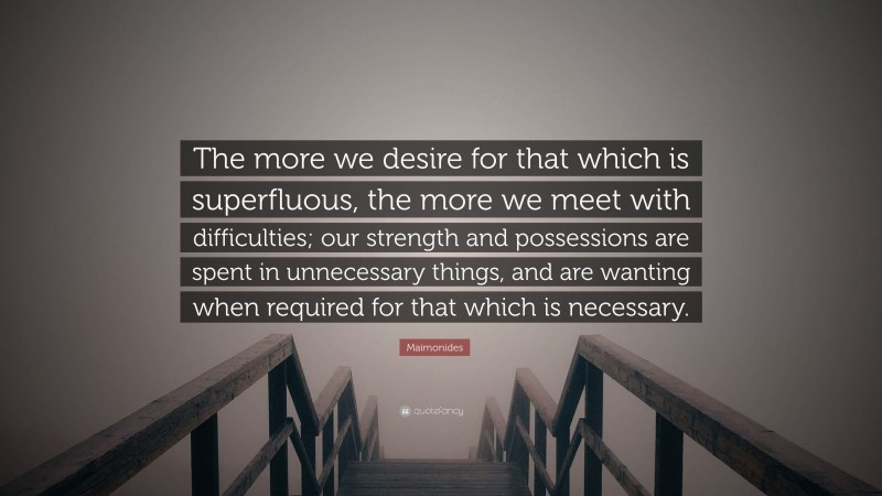 Maimonides Quote: “The more we desire for that which is superfluous, the more we meet with difficulties; our strength and possessions are spent in unnecessary things, and are wanting when required for that which is necessary.”