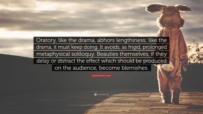 Edward Bulwer-Lytton Quote: “Oratory, like the drama, abhors lengthiness; like the drama, it must keep doing. It avoids, as frigid, prolonged metaphysical soliloquy. Beauties themselves, if they delay or distract the effect which should be produced on the audience, become blemishes.”