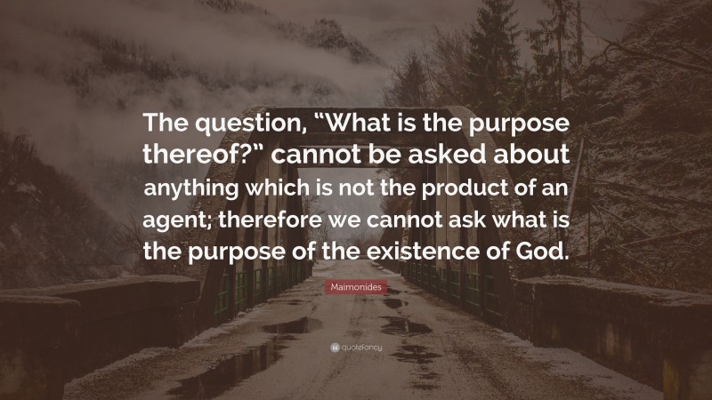 Maimonides Quote: “The question, “What is the purpose thereof?” cannot be asked about anything which is not the product of an agent; therefore we cannot ask what is the purpose of the existence of God.”