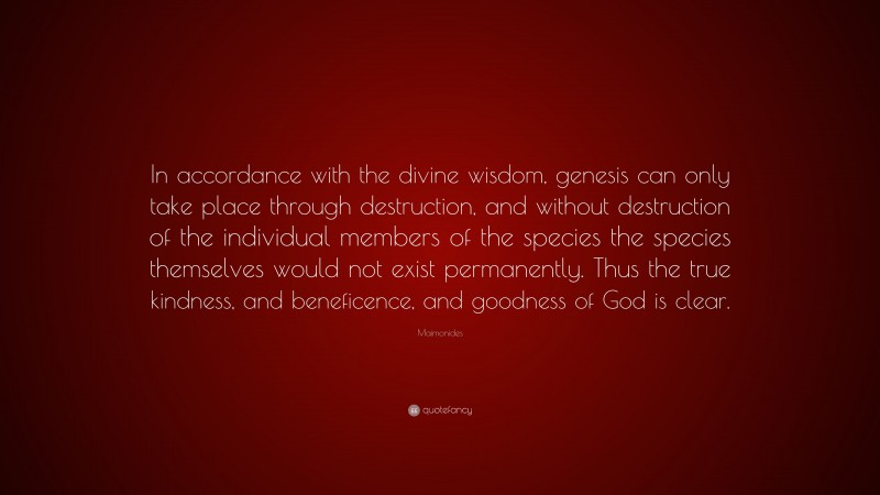 Maimonides Quote: “In accordance with the divine wisdom, genesis can only take place through destruction, and without destruction of the individual members of the species the species themselves would not exist permanently. Thus the true kindness, and beneficence, and goodness of God is clear.”