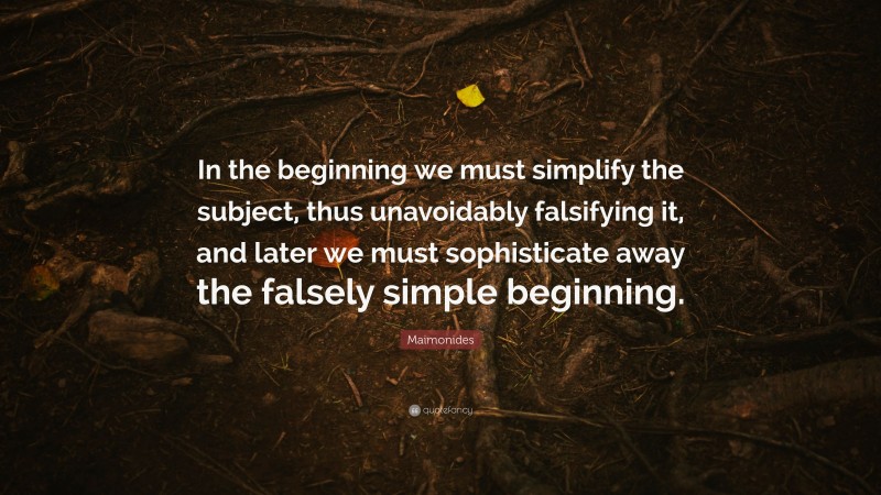Maimonides Quote: “In the beginning we must simplify the subject, thus unavoidably falsifying it, and later we must sophisticate away the falsely simple beginning.”