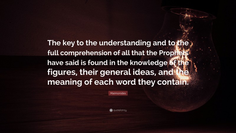 Maimonides Quote: “The key to the understanding and to the full comprehension of all that the Prophets have said is found in the knowledge of the figures, their general ideas, and the meaning of each word they contain.”