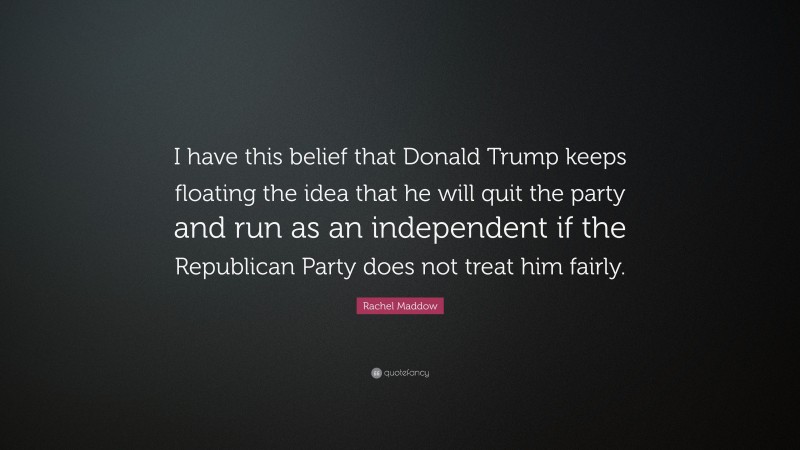 Rachel Maddow Quote: “I have this belief that Donald Trump keeps floating the idea that he will quit the party and run as an independent if the Republican Party does not treat him fairly.”