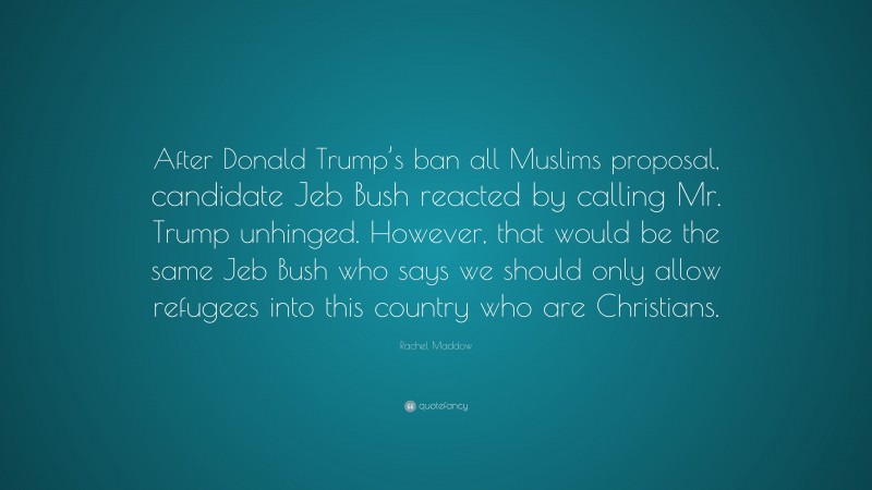 Rachel Maddow Quote: “After Donald Trump’s ban all Muslims proposal, candidate Jeb Bush reacted by calling Mr. Trump unhinged. However, that would be the same Jeb Bush who says we should only allow refugees into this country who are Christians.”