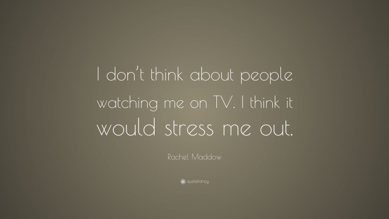Rachel Maddow Quote: “I don’t think about people watching me on TV. I think it would stress me out.”