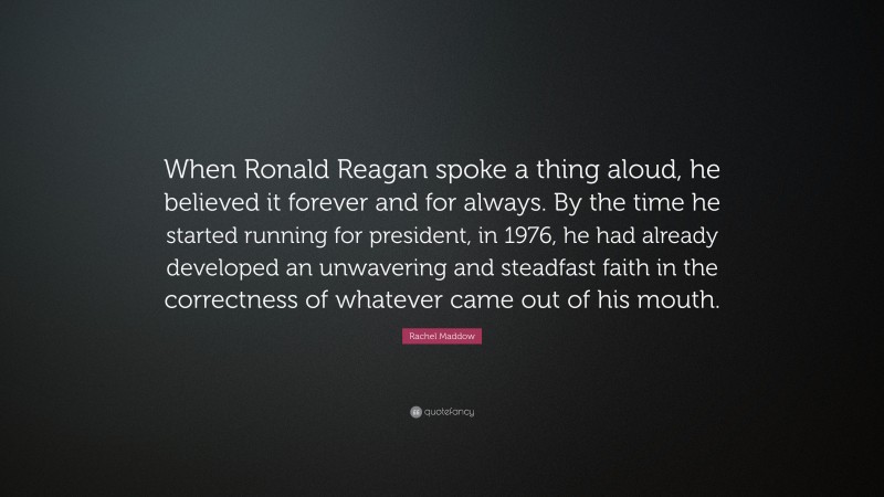 Rachel Maddow Quote: “When Ronald Reagan spoke a thing aloud, he believed it forever and for always. By the time he started running for president, in 1976, he had already developed an unwavering and steadfast faith in the correctness of whatever came out of his mouth.”