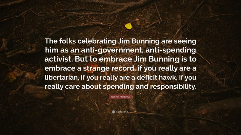 Rachel Maddow Quote: “The folks celebrating Jim Bunning are seeing him as an anti-government, anti-spending activist. But to embrace Jim Bunning is to embrace a strange record, if you really are a libertarian, if you really are a deficit hawk, if you really care about spending and responsibility.”