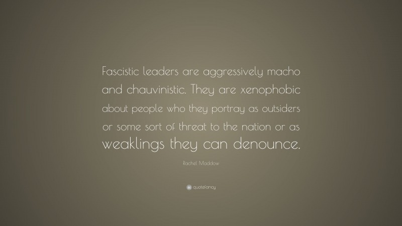 Rachel Maddow Quote: “Fascistic leaders are aggressively macho and chauvinistic. They are xenophobic about people who they portray as outsiders or some sort of threat to the nation or as weaklings they can denounce.”