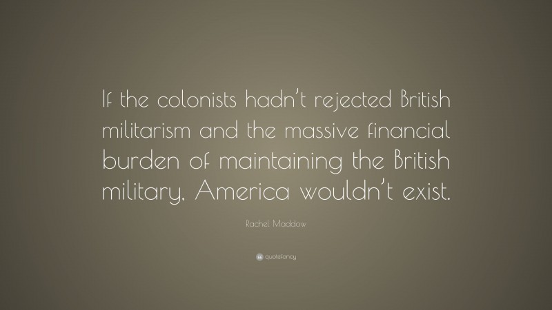 Rachel Maddow Quote: “If the colonists hadn’t rejected British militarism and the massive financial burden of maintaining the British military, America wouldn’t exist.”