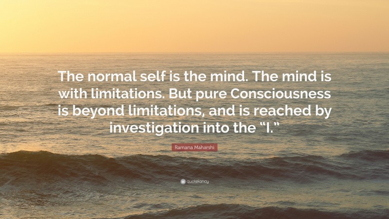 Ramana Maharshi Quote: “The normal self is the mind. The mind is with limitations. But pure Consciousness is beyond limitations, and is reached by investigation into the “I.””