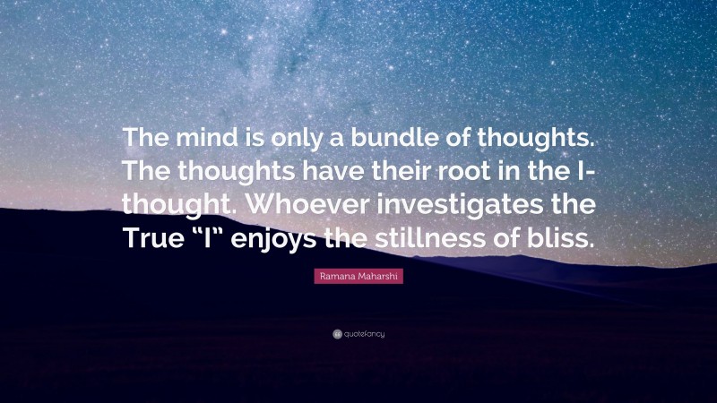 Ramana Maharshi Quote: “The mind is only a bundle of thoughts. The thoughts have their root in the I-thought. Whoever investigates the True “I” enjoys the stillness of bliss.”