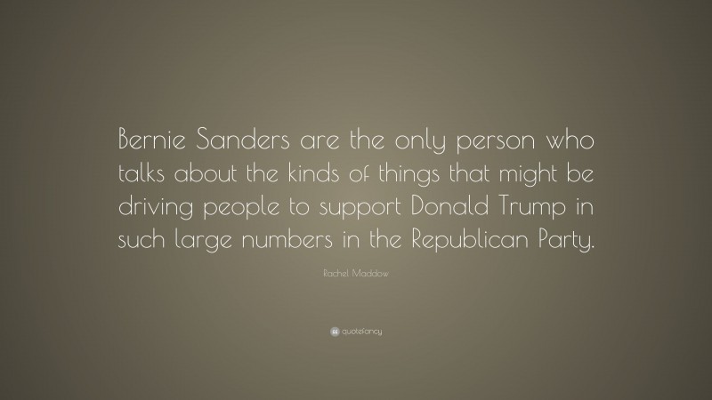 Rachel Maddow Quote: “Bernie Sanders are the only person who talks about the kinds of things that might be driving people to support Donald Trump in such large numbers in the Republican Party.”