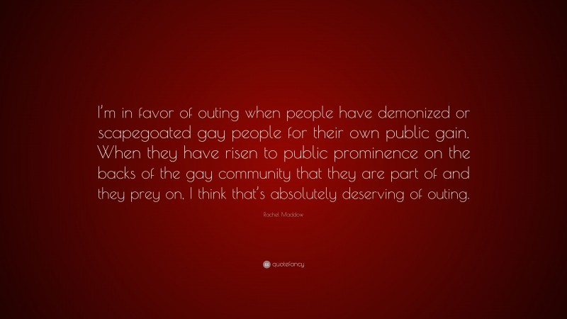Rachel Maddow Quote: “I’m in favor of outing when people have demonized or scapegoated gay people for their own public gain. When they have risen to public prominence on the backs of the gay community that they are part of and they prey on, I think that’s absolutely deserving of outing.”
