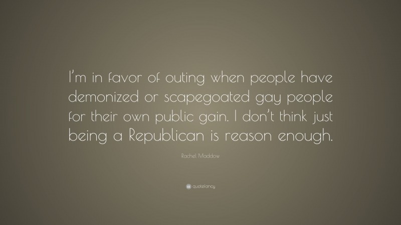 Rachel Maddow Quote: “I’m in favor of outing when people have demonized or scapegoated gay people for their own public gain. I don’t think just being a Republican is reason enough.”