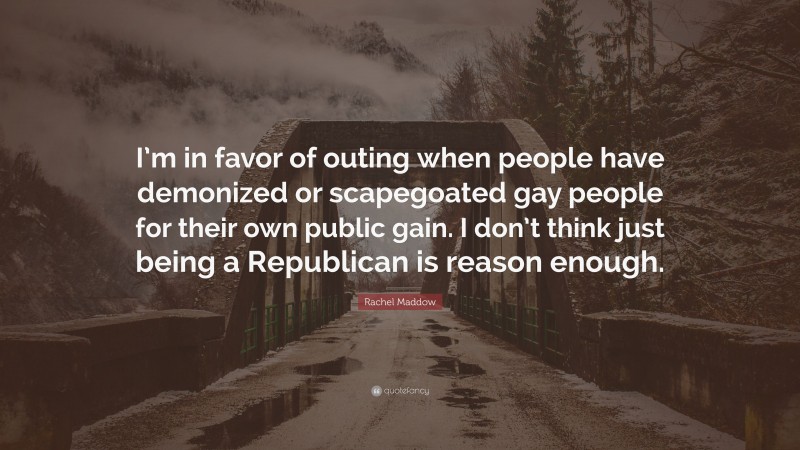 Rachel Maddow Quote: “I’m in favor of outing when people have demonized or scapegoated gay people for their own public gain. I don’t think just being a Republican is reason enough.”