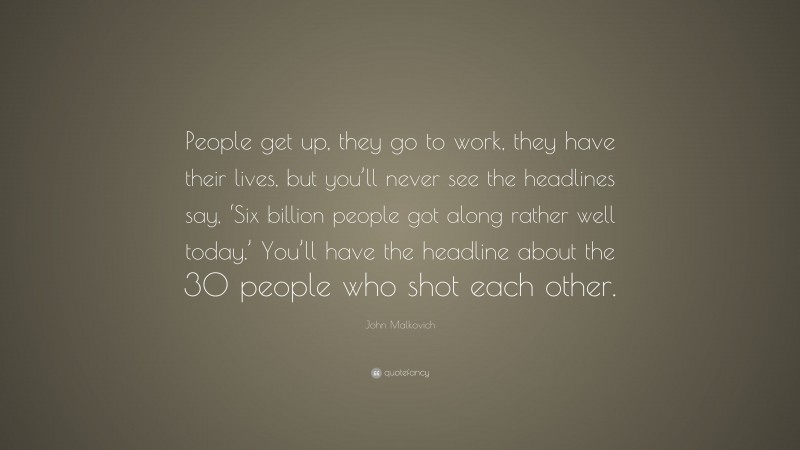 John Malkovich Quote: “People get up, they go to work, they have their lives, but you’ll never see the headlines say, ‘Six billion people got along rather well today.’ You’ll have the headline about the 30 people who shot each other.”